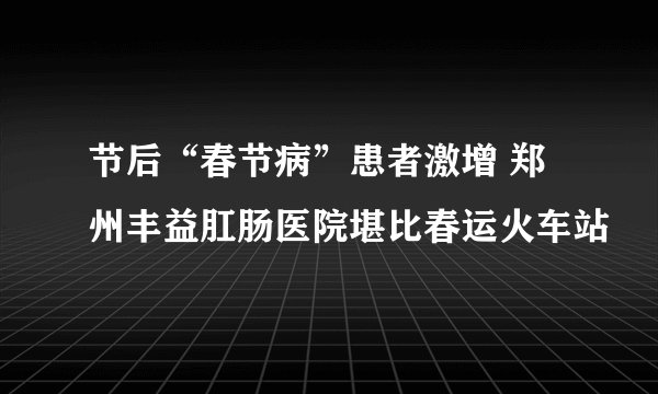 节后“春节病”患者激增 郑州丰益肛肠医院堪比春运火车站