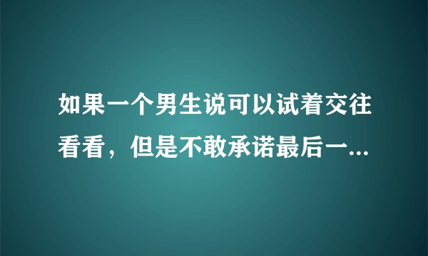 如果一个男生说可以试着交往看看，但是不敢承诺最后一定会走到一起。是什么意思？