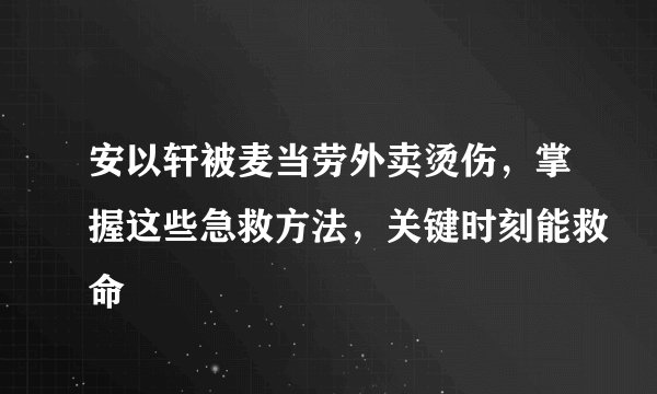 安以轩被麦当劳外卖烫伤，掌握这些急救方法，关键时刻能救命
