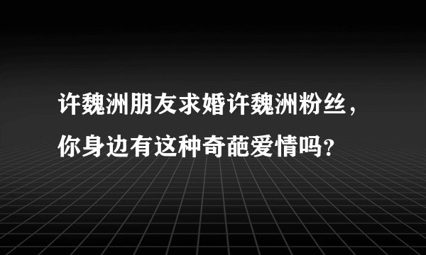许魏洲朋友求婚许魏洲粉丝，你身边有这种奇葩爱情吗？