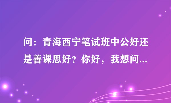 问：青海西宁笔试班中公好还是善课思好？你好，我想问问，善课思的笔试班好还是中公的好？我想这几天报一