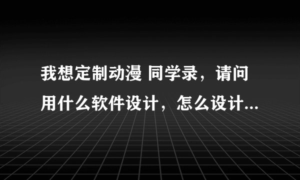 我想定制动漫 同学录，请问用什么软件设计，怎么设计，详解谢谢