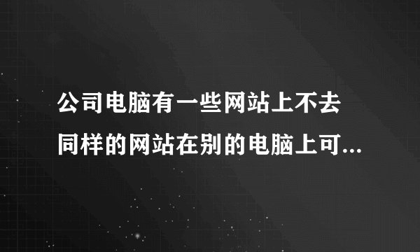 公司电脑有一些网站上不去 同样的网站在别的电脑上可以上去 是怎么回事啊 这个事情急需解决 谢谢啊