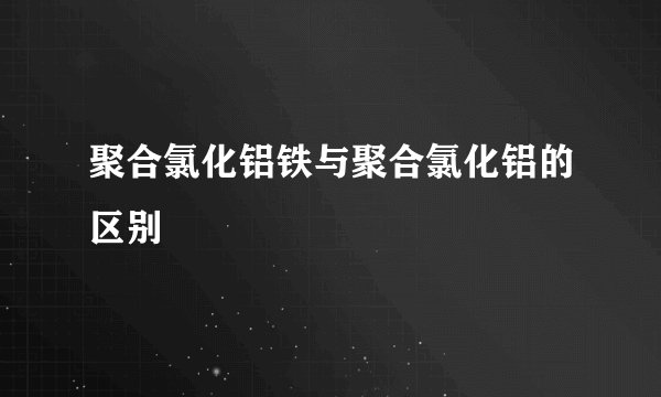 聚合氯化铝铁与聚合氯化铝的区别