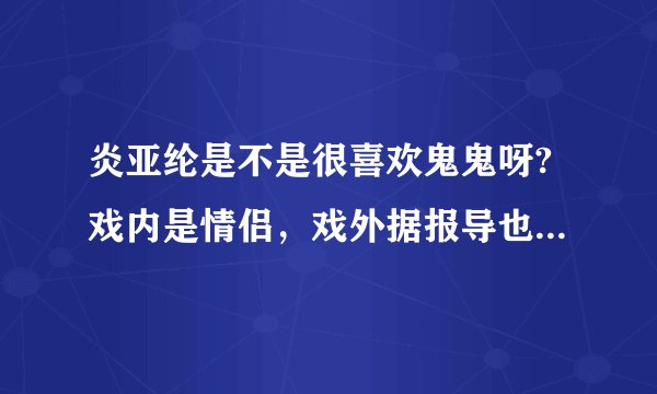 炎亚纶是不是很喜欢鬼鬼呀?戏内是情侣，戏外据报导也有很多暧昧的视频见证诶！