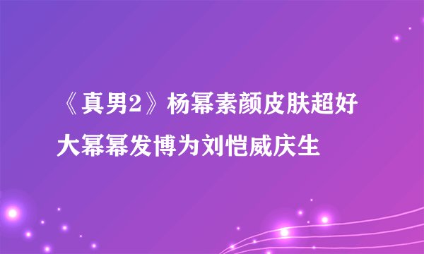 《真男2》杨幂素颜皮肤超好大幂幂发博为刘恺威庆生