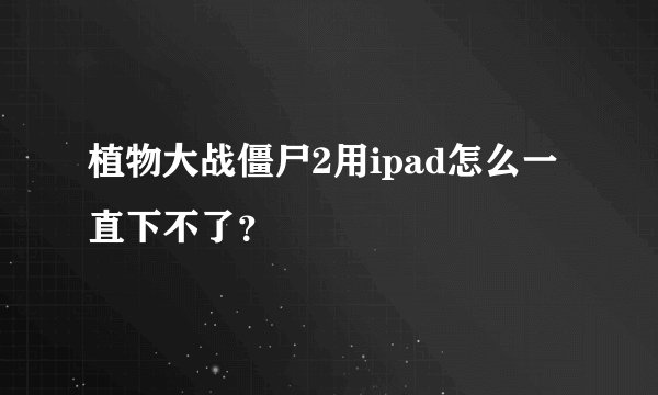 植物大战僵尸2用ipad怎么一直下不了？