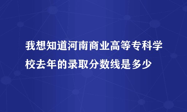 我想知道河南商业高等专科学校去年的录取分数线是多少