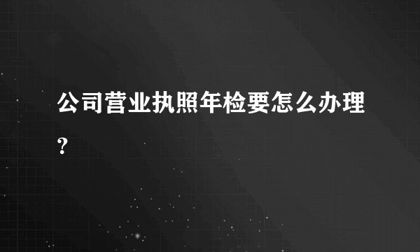 公司营业执照年检要怎么办理？