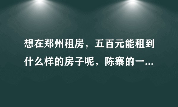 想在郑州租房，五百元能租到什么样的房子呢，陈寨的一室一厅，两室一厅的房租是多少？有家具厨具吗？