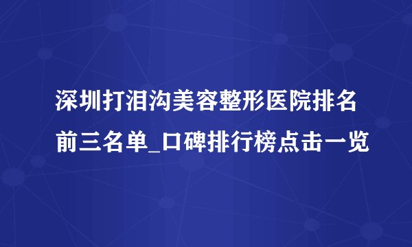 深圳打泪沟美容整形医院排名前三名单_口碑排行榜点击一览