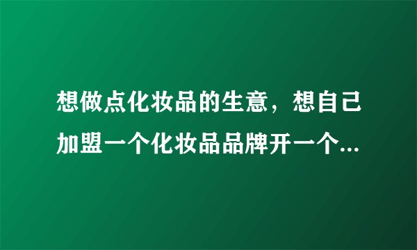 想做点化妆品的生意，想自己加盟一个化妆品品牌开一个实体店，想问问大家加盟化妆品店要多少钱？