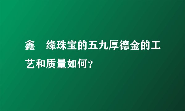 鑫囍缘珠宝的五九厚德金的工艺和质量如何？