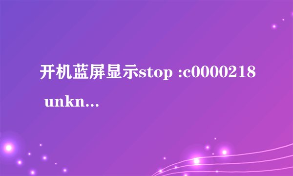 开机蓝屏显示stop :c0000218 unknown hard error，安全模式进不去 不要复制黏贴，我想知道我现在能干嘛