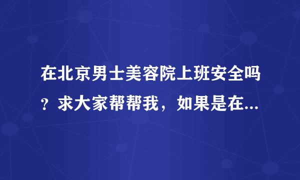 在北京男士美容院上班安全吗？求大家帮帮我，如果是在北京的男士美容院上班的可以给我建议吗？跪求帮助啊