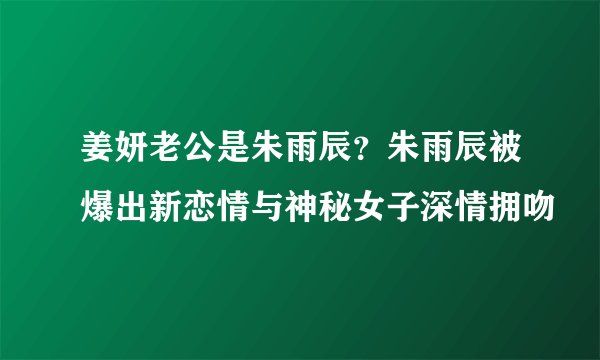 姜妍老公是朱雨辰？朱雨辰被爆出新恋情与神秘女子深情拥吻