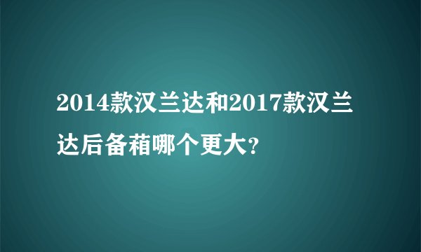 2014款汉兰达和2017款汉兰达后备葙哪个更大？