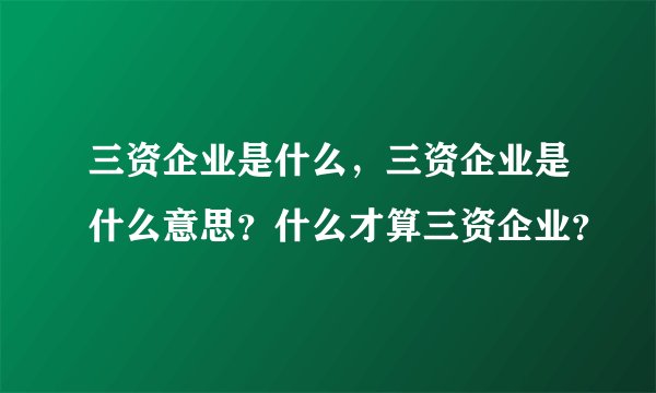 三资企业是什么，三资企业是什么意思？什么才算三资企业？