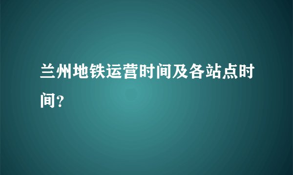 兰州地铁运营时间及各站点时间？