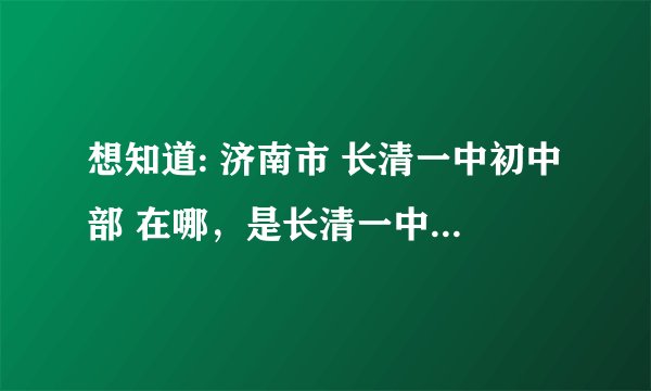 想知道: 济南市 长清一中初中部 在哪，是长清一中的位置吗