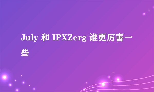 July 和 IPXZerg 谁更厉害一些