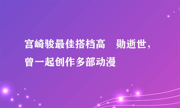 宫崎骏最佳搭档高畑勋逝世，曾一起创作多部动漫