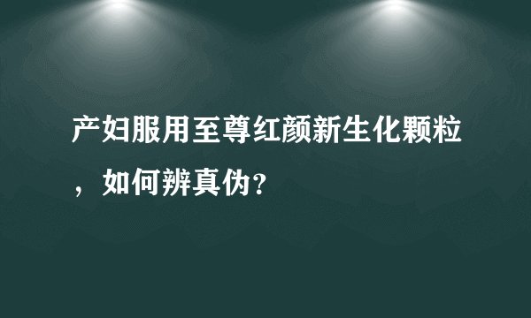 产妇服用至尊红颜新生化颗粒，如何辨真伪？