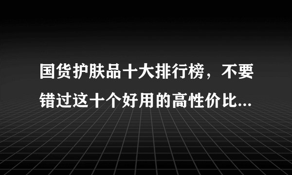国货护肤品十大排行榜，不要错过这十个好用的高性价比国产品牌