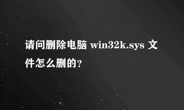 请问删除电脑 win32k.sys 文件怎么删的？