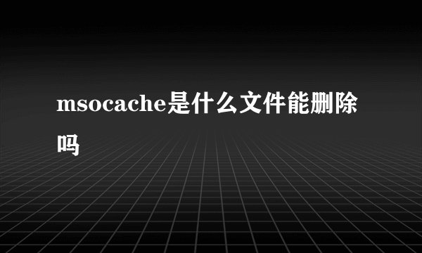 msocache是什么文件能删除吗