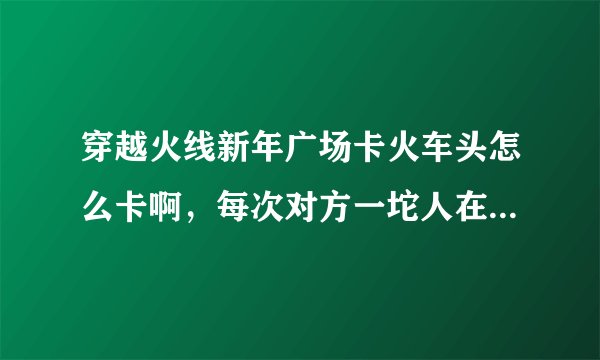 穿越火线新年广场卡火车头怎么卡啊，每次对方一坨人在里面，痛苦啊