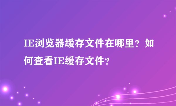 IE浏览器缓存文件在哪里？如何查看IE缓存文件？