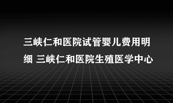 三峡仁和医院试管婴儿费用明细 三峡仁和医院生殖医学中心