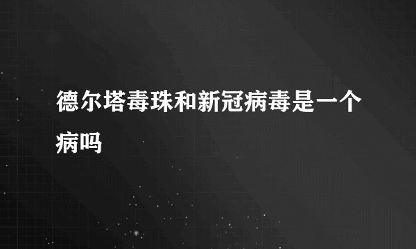 德尔塔毒珠和新冠病毒是一个病吗