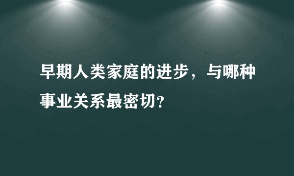 早期人类家庭的进步，与哪种事业关系最密切？