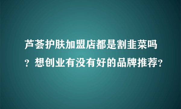 芦荟护肤加盟店都是割韭菜吗？想创业有没有好的品牌推荐？