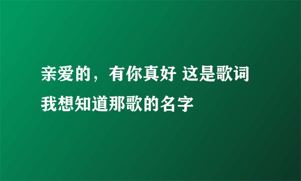 亲爱的，有你真好 这是歌词我想知道那歌的名字