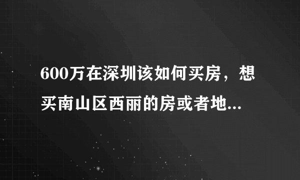 600万在深圳该如何买房，想买南山区西丽的房或者地段好，面积小的房，这样考虑对吗？