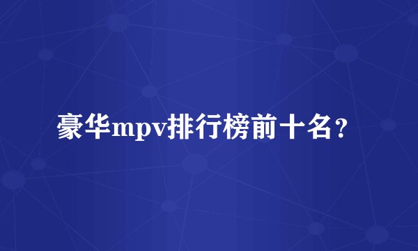 豪华mpv排行榜前十名？