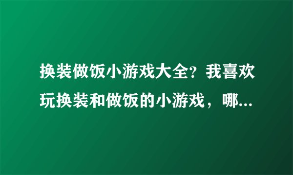 换装做饭小游戏大全？我喜欢玩换装和做饭的小游戏，哪里有啊？知道的朋友帮忙下吧