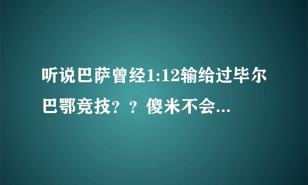 听说巴萨曾经1:12输给过毕尔巴鄂竞技？？傻米不会也说是弗朗哥拿着手枪逼着巴萨输这么多的吧？？？