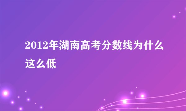 2012年湖南高考分数线为什么这么低