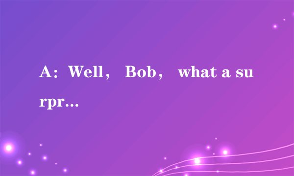 A：Well， Bob， what a surprise! It's nice to see you again!