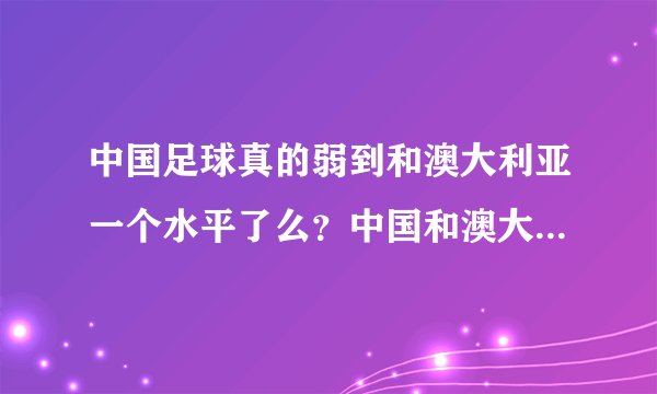 中国足球真的弱到和澳大利亚一个水平了么？中国和澳大利亚哪个会强一些！