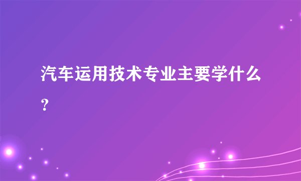 汽车运用技术专业主要学什么？