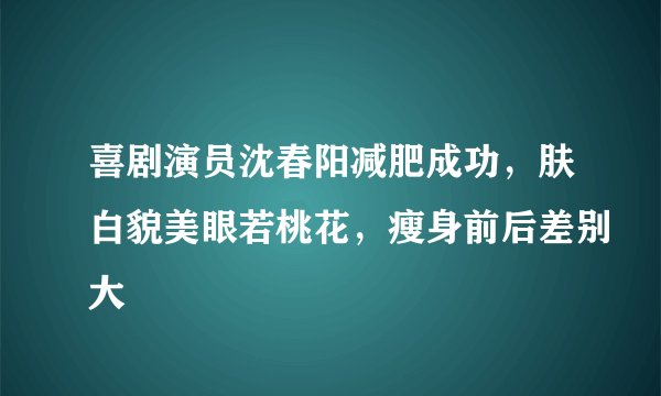 喜剧演员沈春阳减肥成功，肤白貌美眼若桃花，瘦身前后差别大