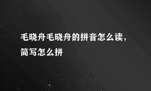 毛晓舟毛晓舟的拼音怎么读，简写怎么拼