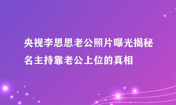 央视李思思老公照片曝光揭秘名主持靠老公上位的真相