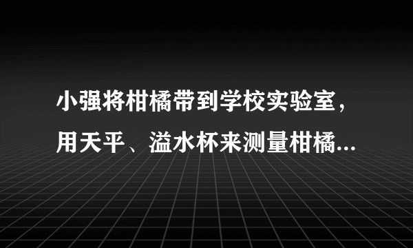 小强将柑橘带到学校实验室，用天平、溢水杯来测量柑橘的密度．他用天平测出装满水的溢水杯的总质量是360g；然后借助牙签使这个柑橘浸没在溢水杯中，当溢水杯停止排水后称得剩下水、柑橘和杯子总质量为354g，溢出水的质量是120g，求这个柑橘的密度是多大？