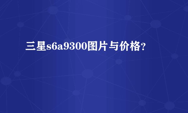 三星s6a9300图片与价格？